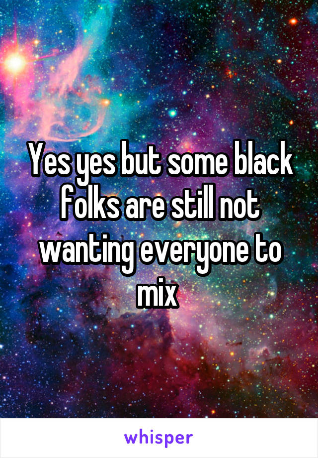 Yes yes but some black folks are still not wanting everyone to mix 