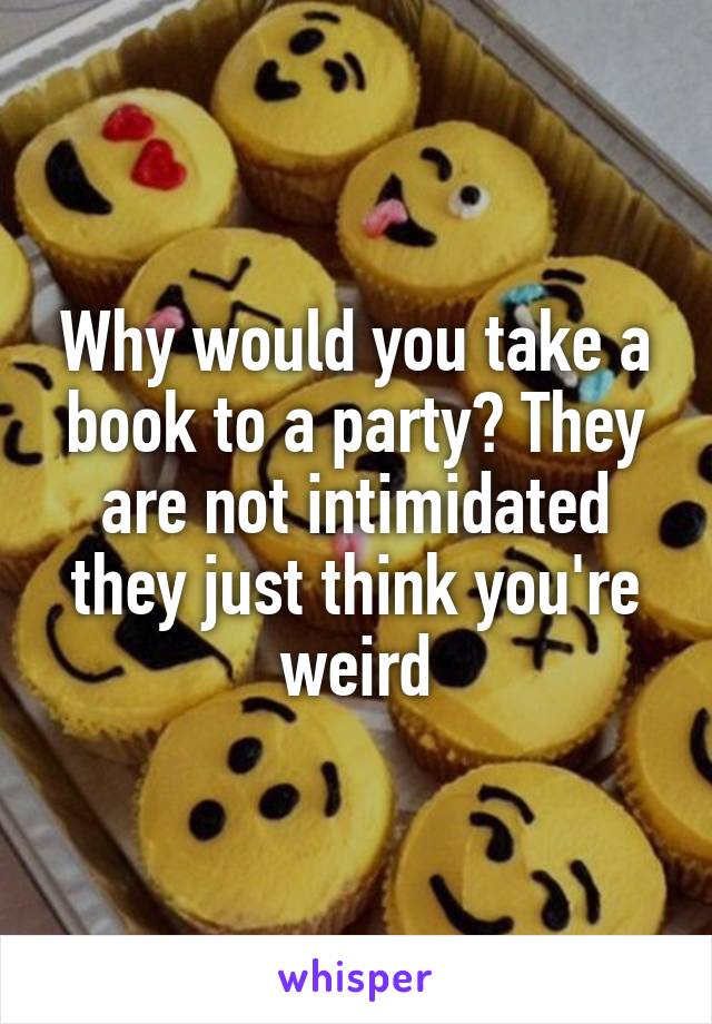 Why would you take a book to a party? They are not intimidated they just think you're weird