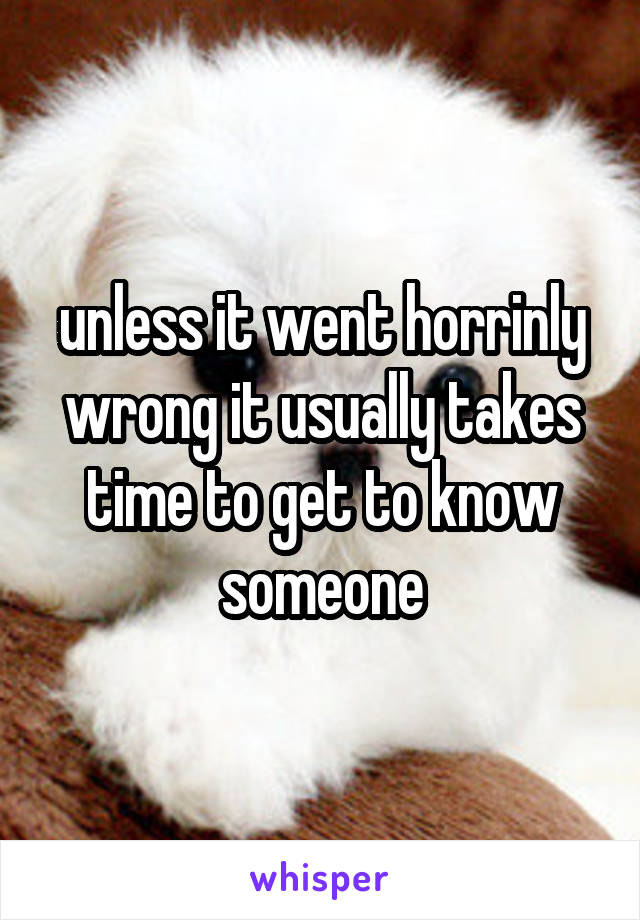 unless it went horrinly wrong it usually takes time to get to know someone