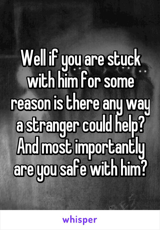 Well if you are stuck with him for some reason is there any way a stranger could help? And most importantly are you safe with him?