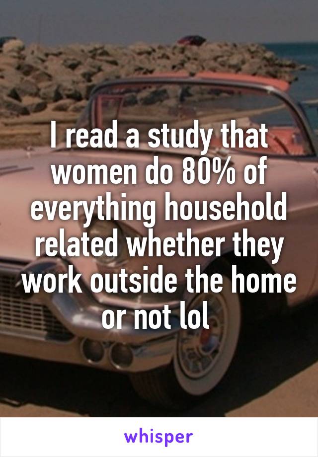 I read a study that women do 80% of everything household related whether they work outside the home or not lol 