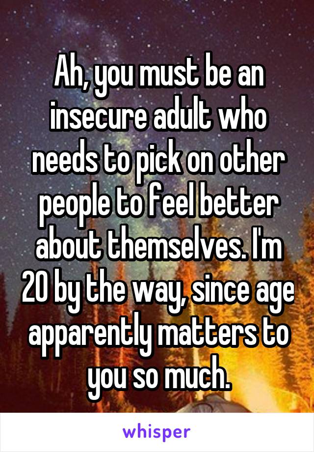 Ah, you must be an insecure adult who needs to pick on other people to feel better about themselves. I'm 20 by the way, since age apparently matters to you so much.
