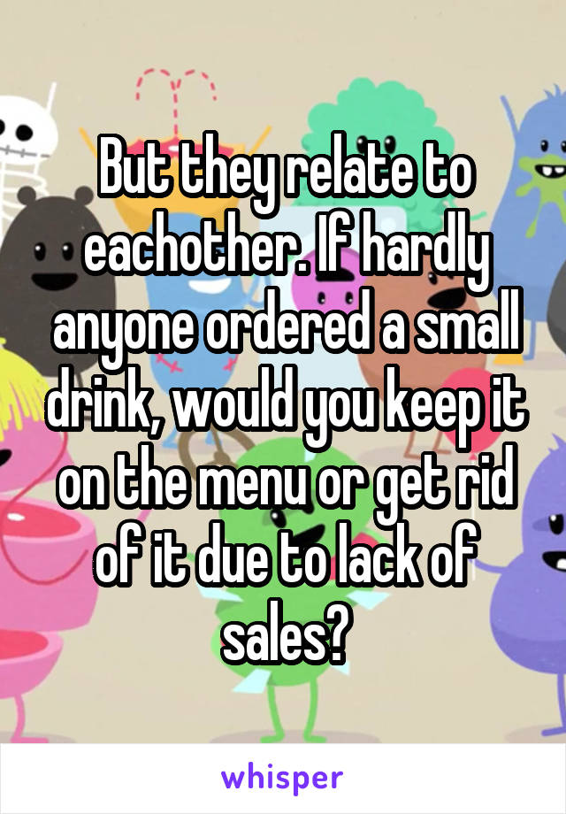 But they relate to eachother. If hardly anyone ordered a small drink, would you keep it on the menu or get rid of it due to lack of sales?