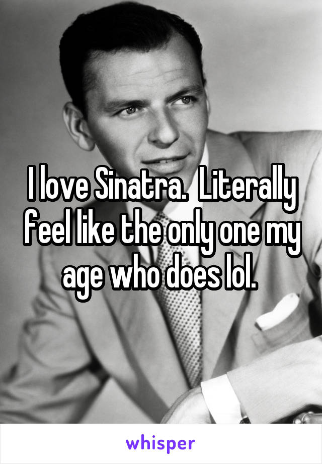 I love Sinatra.  Literally feel like the only one my age who does lol. 