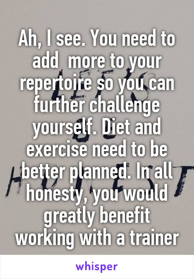 Ah, I see. You need to add  more to your repertoire so you can further challenge yourself. Diet and exercise need to be better planned. In all honesty, you would greatly benefit working with a trainer