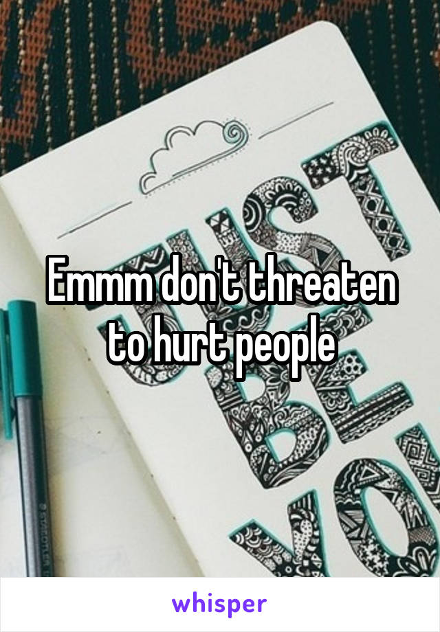 Emmm don't threaten to hurt people