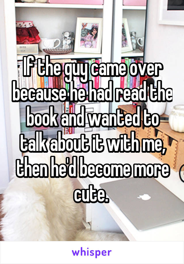 If the guy came over because he had read the book and wanted to talk about it with me, then he'd become more cute. 
