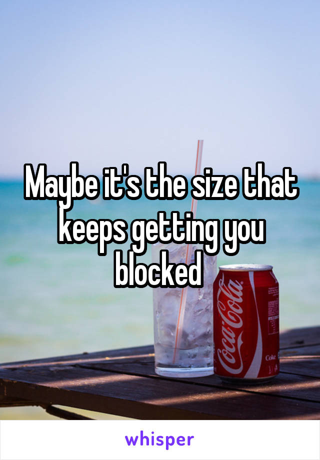 Maybe it's the size that keeps getting you blocked 