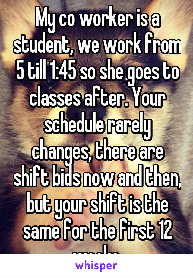 My co worker is a student, we work from 5 till 1:45 so she goes to classes after. Your schedule rarely changes, there are shift bids now and then, but your shift is the same for the first 12 weeks.