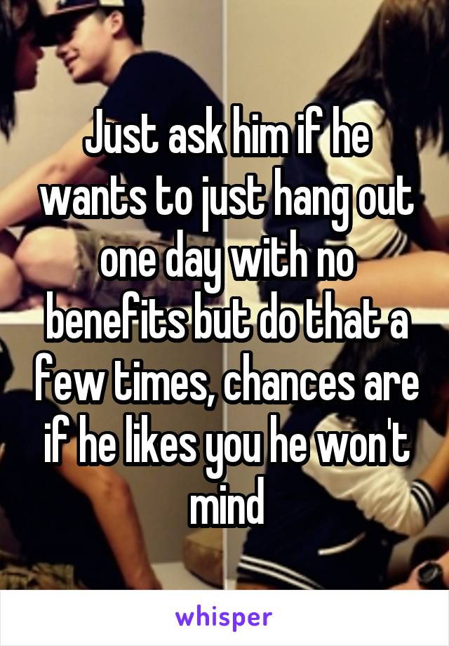 Just ask him if he wants to just hang out one day with no benefits but do that a few times, chances are if he likes you he won't mind