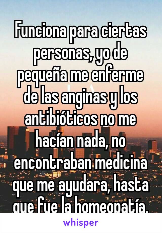 Funciona para ciertas personas, yo de pequeña me enferme de las anginas y los antibióticos no me hacían nada, no encontraban medicina que me ayudara, hasta que fue la homeopatía.