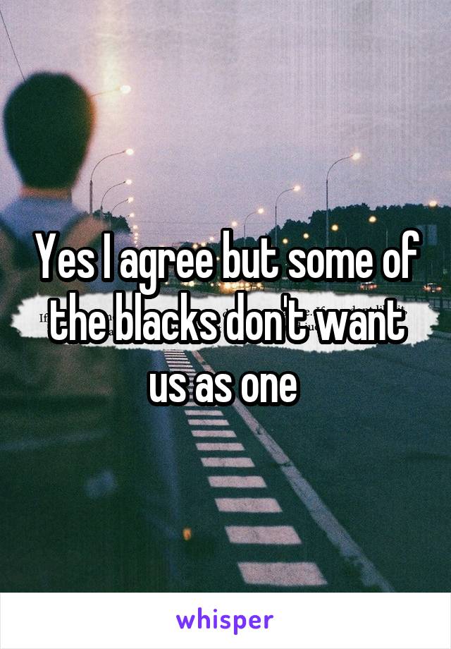 Yes I agree but some of the blacks don't want us as one 