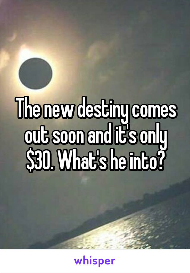 The new destiny comes out soon and it's only $30. What's he into?