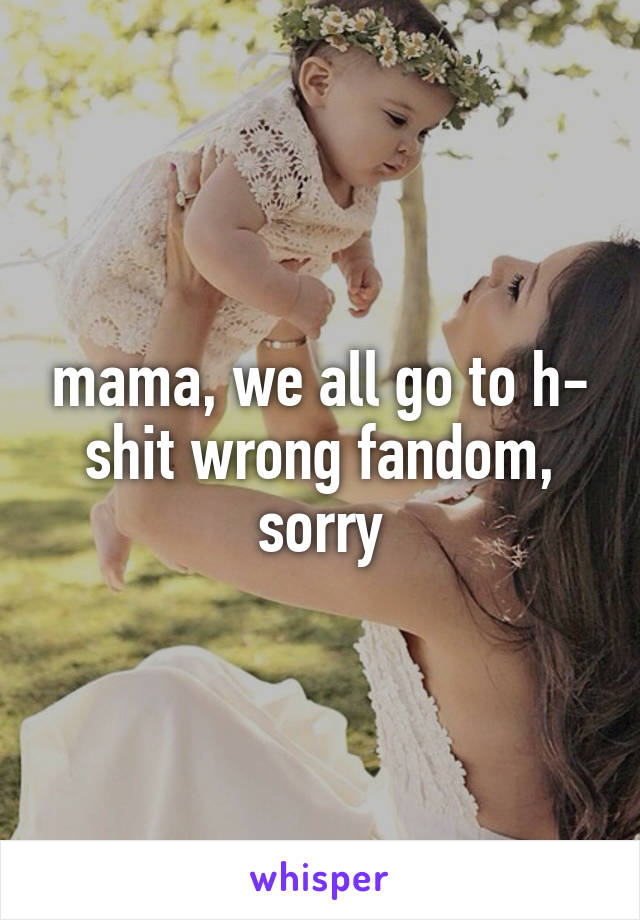 mama, we all go to h- shit wrong fandom, sorry