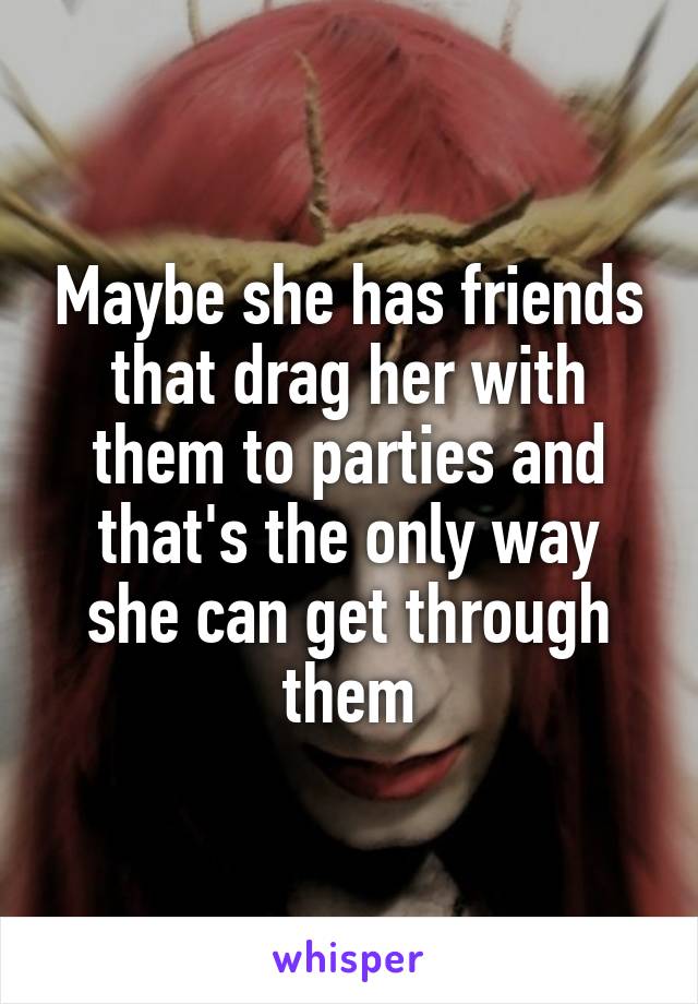Maybe she has friends that drag her with them to parties and that's the only way she can get through them