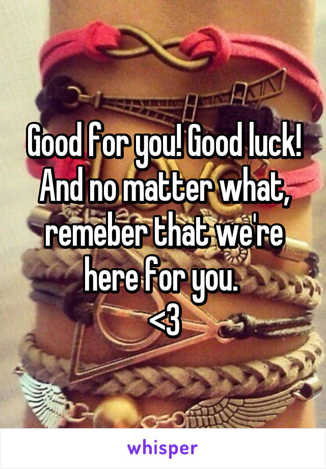 Good for you! Good luck! And no matter what, remeber that we're here for you. 
<3