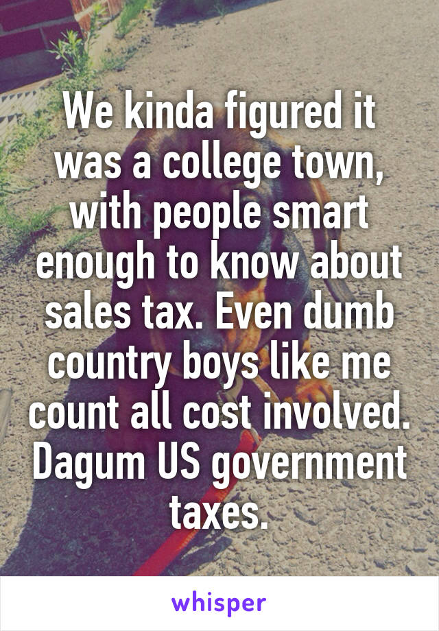 We kinda figured it was a college town, with people smart enough to know about sales tax. Even dumb country boys like me count all cost involved. Dagum US government taxes.