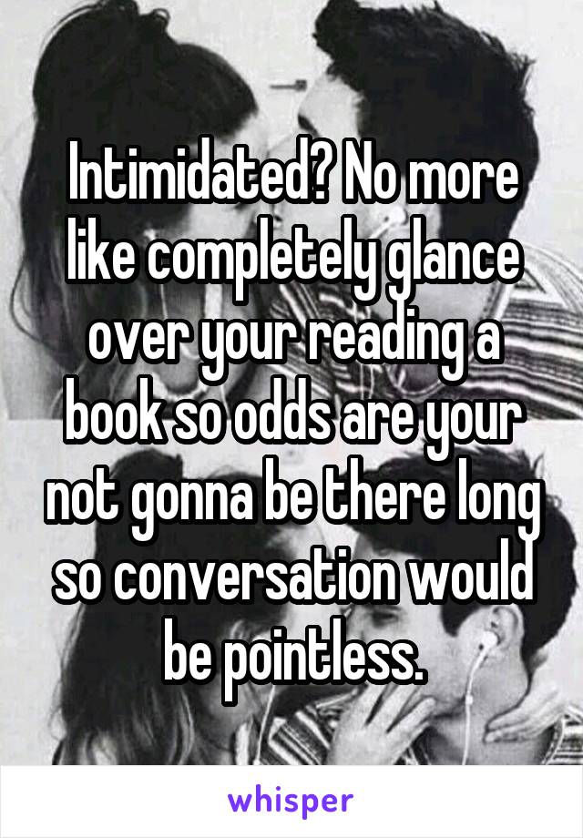 Intimidated? No more like completely glance over your reading a book so odds are your not gonna be there long so conversation would be pointless.