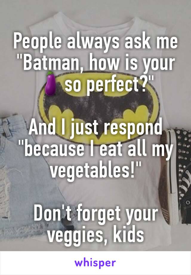 People always ask me "Batman, how is your 🍆so perfect?"

And I just respond "because I eat all my vegetables!"

Don't forget your veggies, kids