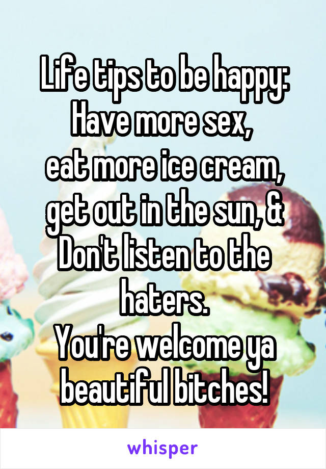 Life tips to be happy:
Have more sex, 
eat more ice cream, get out in the sun, & Don't listen to the haters.
You're welcome ya beautiful bitches!