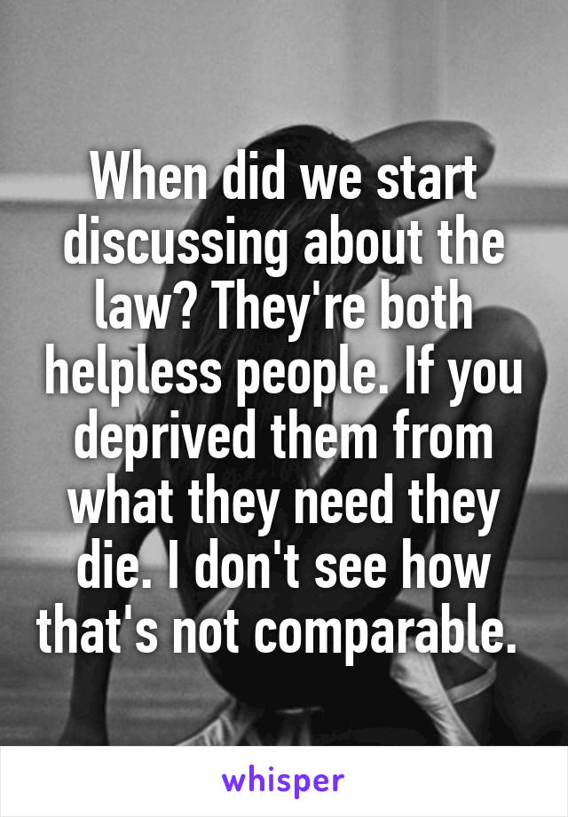 When did we start discussing about the law? They're both helpless people. If you deprived them from what they need they die. I don't see how that's not comparable. 