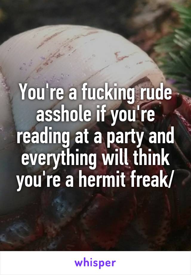 You're a fucking rude asshole if you're reading at a party and everything will think you're a hermit freak/