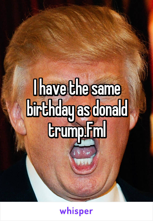 I have the same birthday as donald trump.Fml