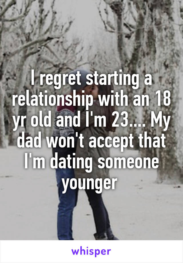 I regret starting a relationship with an 18 yr old and I'm 23.... My dad won't accept that I'm dating someone younger 