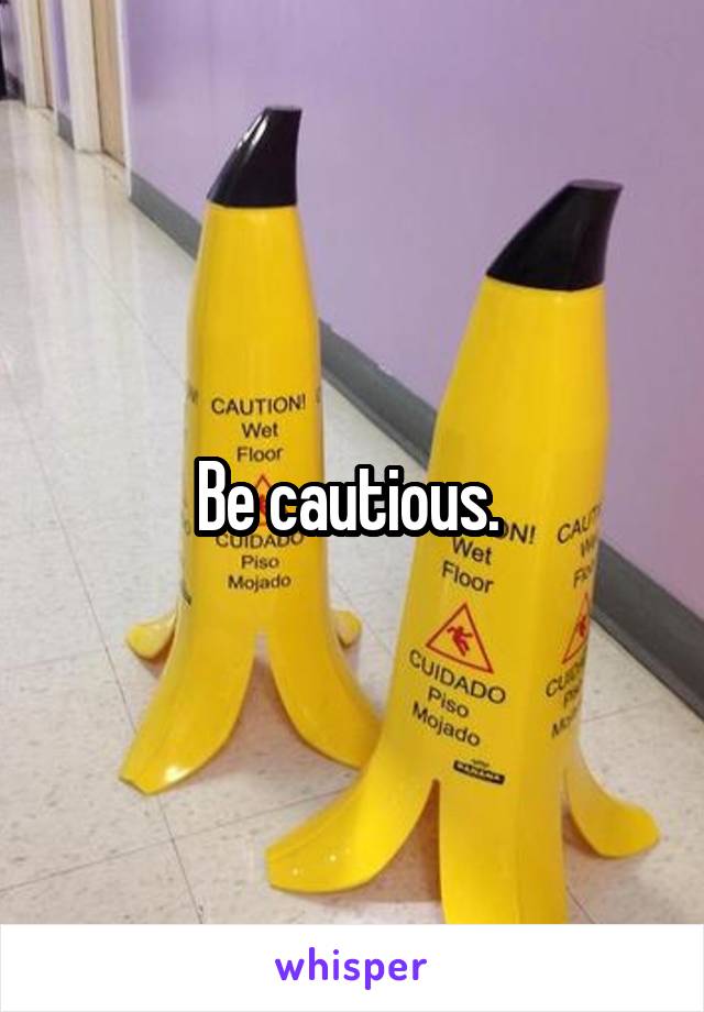 Be cautious. 