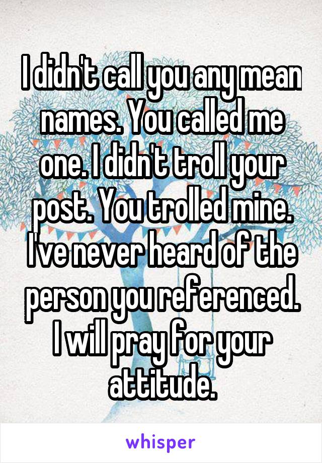 I didn't call you any mean names. You called me one. I didn't troll your post. You trolled mine. I've never heard of the person you referenced. I will pray for your attitude.