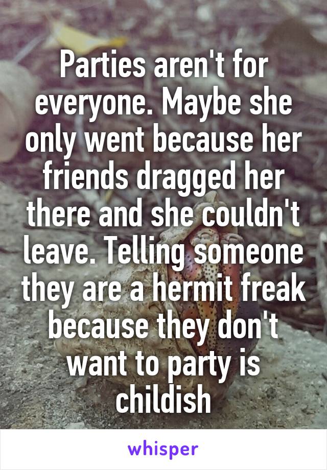 Parties aren't for everyone. Maybe she only went because her friends dragged her there and she couldn't leave. Telling someone they are a hermit freak because they don't want to party is childish