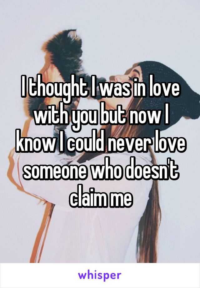 I thought I was in love with you but now I know I could never love someone who doesn't claim me