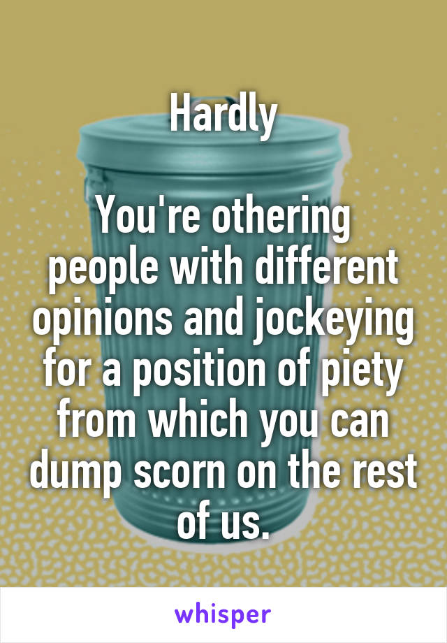 Hardly

You're othering people with different opinions and jockeying for a position of piety from which you can dump scorn on the rest of us.