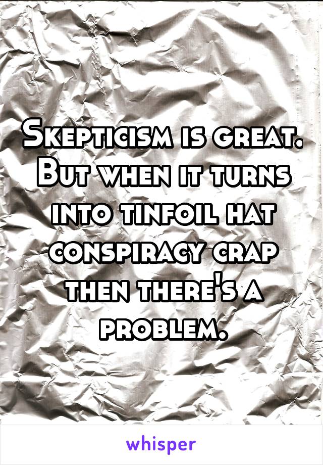 Skepticism is great. But when it turns into tinfoil hat conspiracy crap then there's a problem.