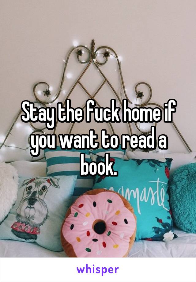 Stay the fuck home if you want to read a book.