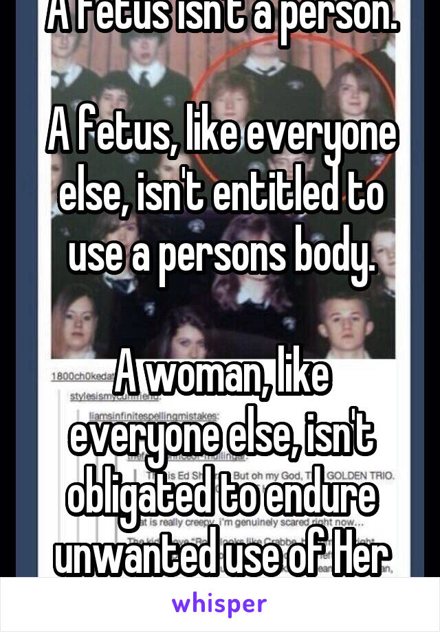 A fetus isn't a person.

A fetus, like everyone else, isn't entitled to use a persons body.

A woman, like everyone else, isn't obligated to endure unwanted use of Her body 