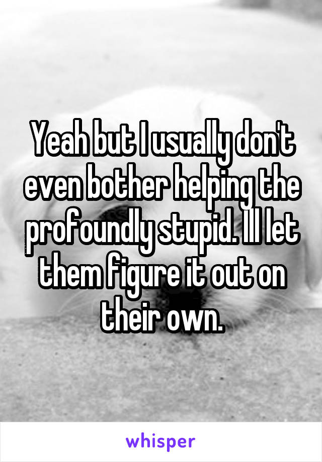 Yeah but I usually don't even bother helping the profoundly stupid. Ill let them figure it out on their own.