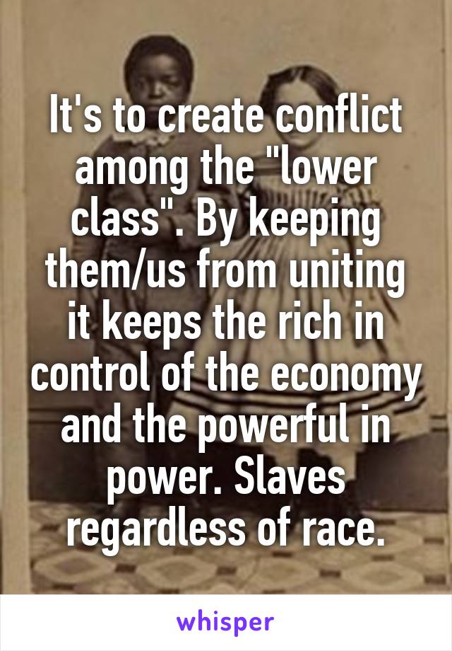 It's to create conflict among the "lower class". By keeping them/us from uniting it keeps the rich in control of the economy and the powerful in power. Slaves regardless of race.