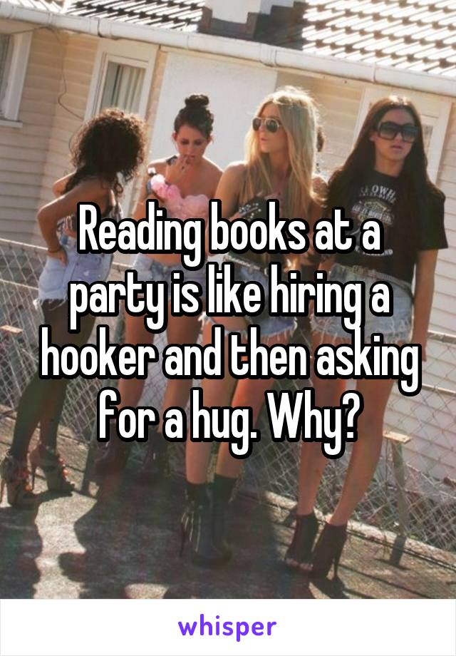 Reading books at a party is like hiring a hooker and then asking for a hug. Why?