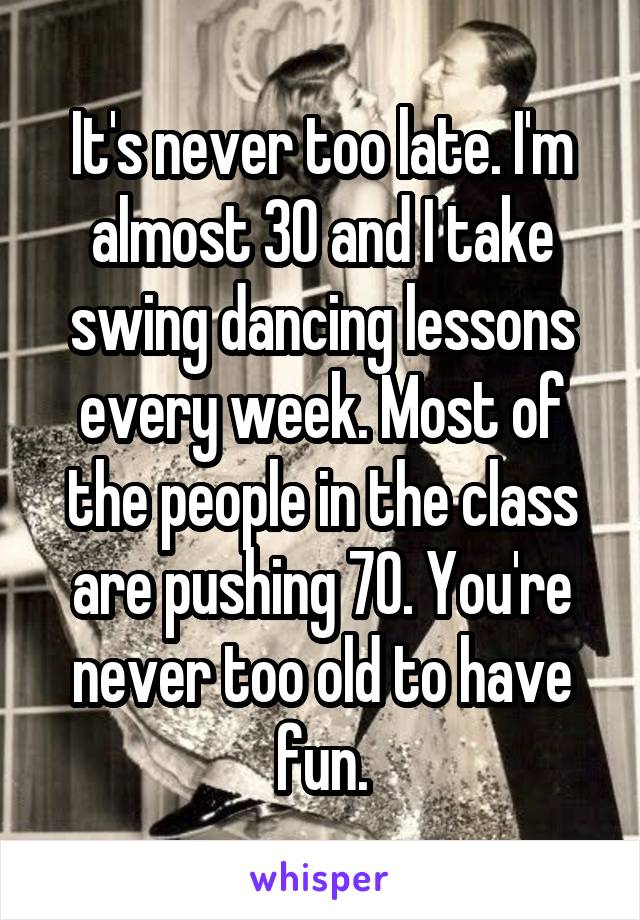 It's never too late. I'm almost 30 and I take swing dancing lessons every week. Most of the people in the class are pushing 70. You're never too old to have fun.