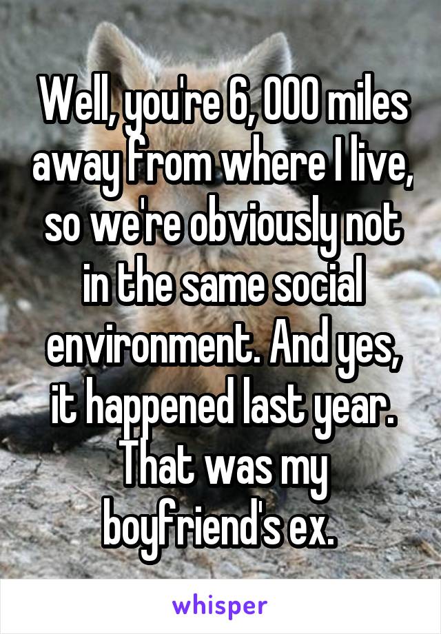 Well, you're 6, 000 miles away from where I live, so we're obviously not in the same social environment. And yes, it happened last year. That was my boyfriend's ex. 