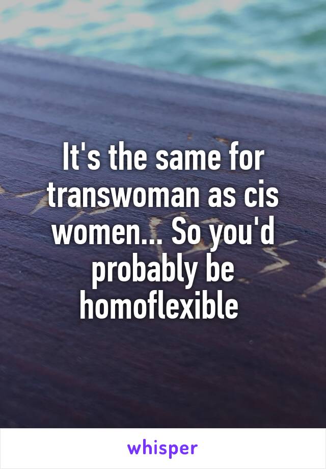 It's the same for transwoman as cis women... So you'd probably be homoflexible 