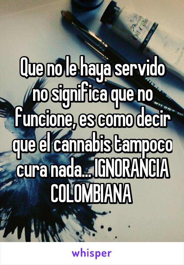 Que no le haya servido no significa que no funcione, es como decir que el cannabis tampoco cura nada... IGNORANCIA COLOMBIANA 