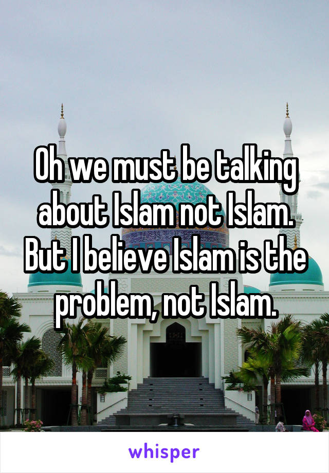 Oh we must be talking about Islam not Islam. But I believe Islam is the problem, not Islam.