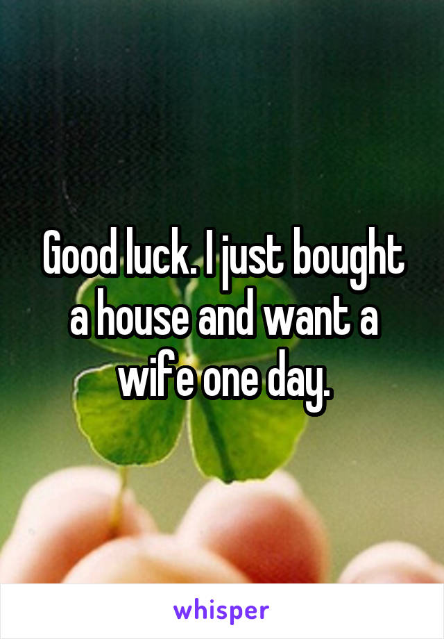 Good luck. I just bought a house and want a wife one day.