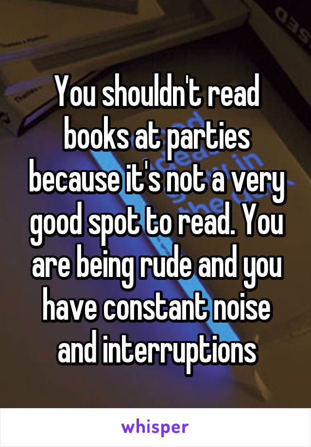 You shouldn't read books at parties because it's not a very good spot to read. You are being rude and you have constant noise and interruptions