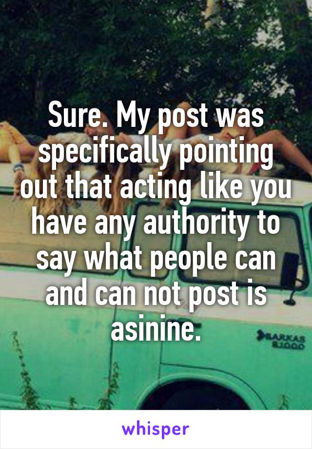 Sure. My post was specifically pointing out that acting like you have any authority to say what people can and can not post is asinine.