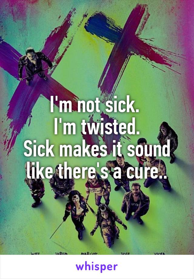 I'm not sick. 
I'm twisted.
Sick makes it sound like there's a cure..