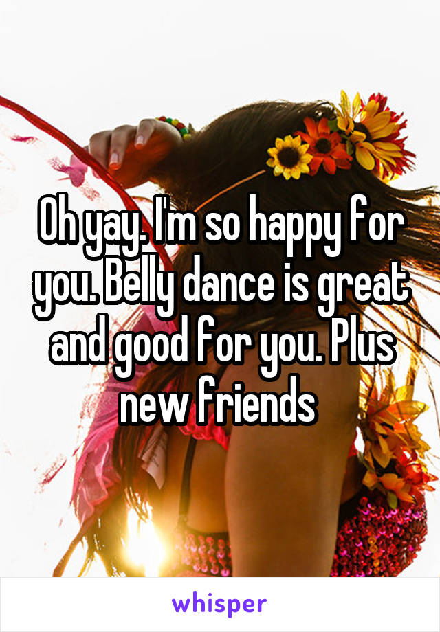 Oh yay. I'm so happy for you. Belly dance is great and good for you. Plus new friends 