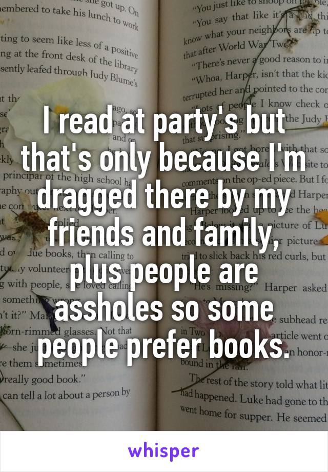 I read at party's but that's only because I'm dragged there by my friends and family, plus people are assholes so some people prefer books.